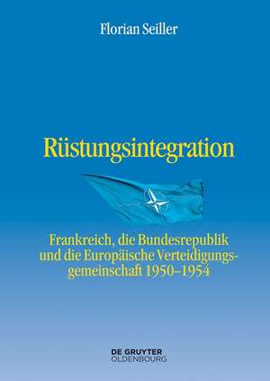 Rüstungsintegration: Frankreich, die Bundesrepublik Deutschland und die Europäische Verteidigungsgemeinschaft 1950 bis 1954 de Florian Seiller