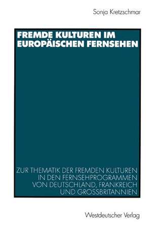 Fremde Kulturen im europäischen Fernsehen: Zur Thematik der fremden Kulturen in den Fernsehprogrammen von Deutschland, Frankreich und Großbritannien de Sonja Kretzschmar