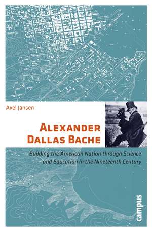 Alexander Dallas Bache: Building the American Nation through Science and Education in the Nineteenth Century de Axel Jansen