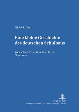 Eine Kleine Geschichte Des Deutschen Schulbaus: Vom Spaeten 18. Jahrhundert Bis Zur Gegenwart de Michael Luley