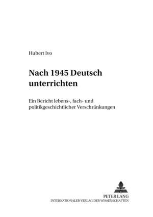 Nach 1945 Deutsch Unterrichten: Ein Bericht Lebens-, Fach- Und Politikgeschichtlicher Verschraenkungen de Hubert Ivo