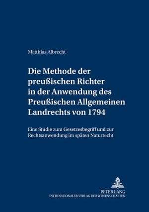 Die Methode Der Preussischen Richter in Der Anwendung Des Preussischen Allgemeinen Landrechts Von 1794: Eine Studie Zum Gesetzesbegriff Und Zur Rechts de Matthias Albrecht