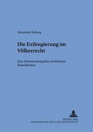 Die Exilregierung Im Voelkerrecht: Eine Untersuchung Ihrer Rechtlichen Klassifikation de Alexander Koberg