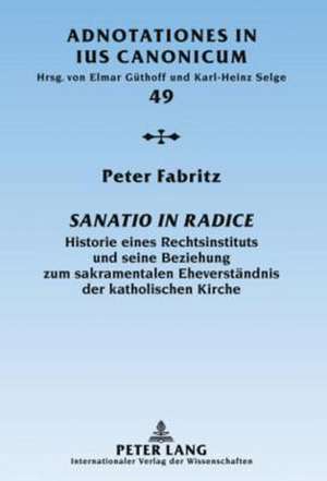 Sanatio in Radice: Historie Eines Rechtsinstituts Und Seine Beziehung Zum Sakramentalen Eheverstaendnis Der Katholischen Kirche de Peter Fabritz