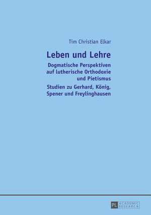 Leben Und Lehre: Dogmatische Perspektiven Auf Lutherische Orthodoxie Und Pietismus. Studien Zu Gerhard, Koenig, Spener Und Freylinghaus de Tim Christian Elkar