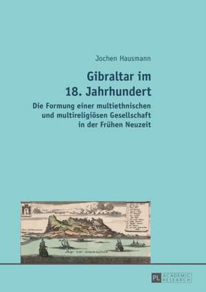 Gibraltar Im 18. Jahrhundert: Die Formung Einer Multiethnischen Und Multireligioesen Gesellschaft in Der Fruehen Neuzeit de Jochen Hausmann