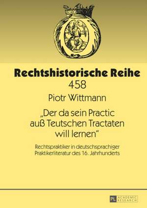 -Der Da Sein Practic Auss Teutschen Tractaten Will Lernen-: Rechtspraktiker in Deutschsprachiger Praktikerliteratur Des 16. Jahrhunderts de Piotr Wittmann