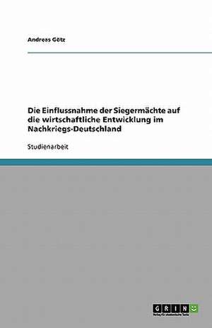 Die Einflussnahme der Siegermächte auf die wirtschaftliche Entwicklung im Nachkriegs-Deutschland de Andreas Götz