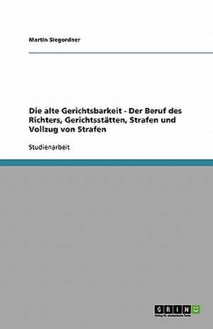 Die alte Gerichtsbarkeit - Der Beruf des Richters, Gerichtsstätten, Strafen und Vollzug von Strafen de Martin Siegordner