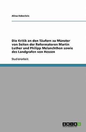 Die Kritik an den Täufern zu Münster von Seiten der Reformatoren Martin Luther und Philipp Melanchthon sowie des Landgrafen von Hessen de Alina Heberlein