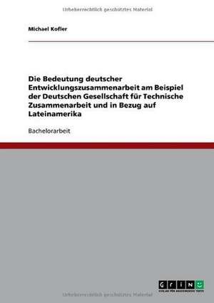 Die Bedeutung deutscher Entwicklungszusammenarbeit am Beispiel der Deutschen Gesellschaft für Technische Zusammenarbeit und in Bezug auf Lateinamerika de Michael Kofler