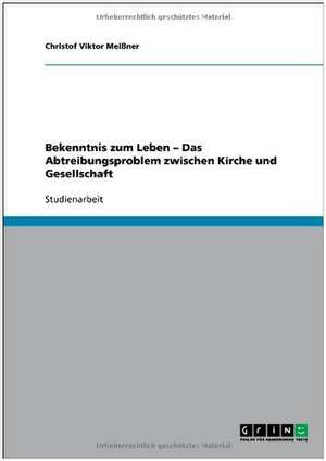 Bekenntnis zum Leben - Das Abtreibungsproblem zwischen Kirche und Gesellschaft de Christof Viktor Meißner