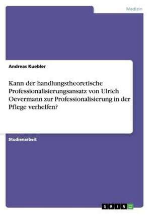 Kann der handlungstheoretische Professionalisierungsansatz von Ulrich Oevermann zur Professionalisierung in der Pflege verhelfen? de Andreas Kuebler