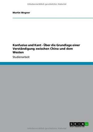 Konfuzius und Kant - Über die Grundlage einer Verständigung zwischen China und dem Westen de Martin Wegner