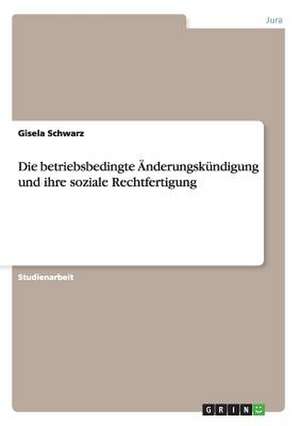 Die betriebsbedingte Änderungskündigung und ihre soziale Rechtfertigung de Gisela Schwarz