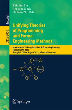 Unifying Theories of Programming and Formal Engineering Methods: International Training School on Software Engineering, Held at ICTAC 2013, Shanghai, China, August 26-30, 2013, Advanced Lectures de Zhiming Liu