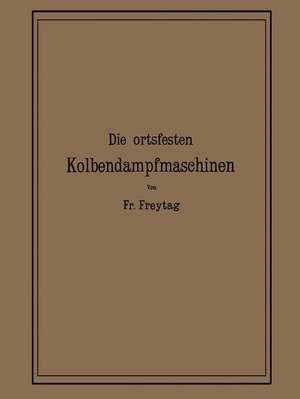 Die Ortsfesten Kolbendampfmaschinen: Ein Lehr- und Handbuch für Angehende und Ausübende Konstrukteure de Fr. Freytag