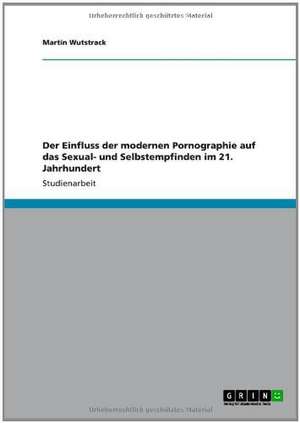 Der Einfluss der modernen Pornographie auf das Sexual- und Selbstempfinden im 21. Jahrhundert de Martin Wutstrack