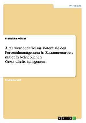 Älter werdende Teams. Potentiale des Personalmanagement in Zusammenarbeit mit dem betrieblichen Gesundheitsmanagement de Franziska Köhler