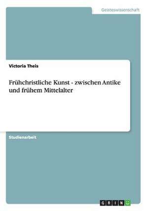 Frühchristliche Kunst - zwischen Antike und frühem Mittelalter de Victoria Theis