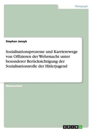 Sozialisationsprozesse und Karrierewege von Offizieren der Wehrmacht unter besonderer Berücksichtigung der Sozialisationsrolle der Hitlerjugend de Stephan Janzyk