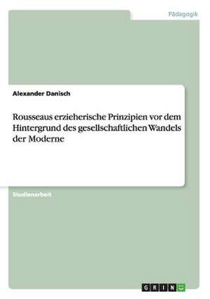 Rousseaus erzieherische Prinzipien vor dem Hintergrund des gesellschaftlichen Wandels der Moderne de Alexander Danisch