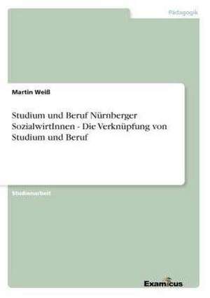 Studium und Beruf Nürnberger SozialwirtInnen - Die Verknüpfung von Studium und Beruf de Martin Weiß