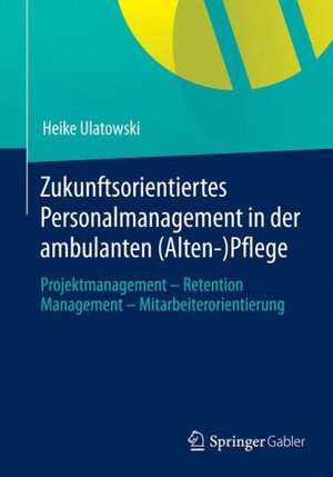 Zukunftsorientiertes Personalmanagement in der ambulanten (Alten-)Pflege: Projektmanagement - Retention Management - Mitarbeiterorientierung de Heike Ulatowski