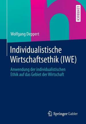 Individualistische Wirtschaftsethik (IWE): Anwendung der individualistischen Ethik auf das Gebiet der Wirtschaft de Wolfgang Deppert