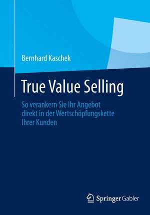 True Value Selling: So verankern Sie Ihr Angebot direkt in der Wertschöpfungskette Ihrer Kunden de Bernhard Kaschek