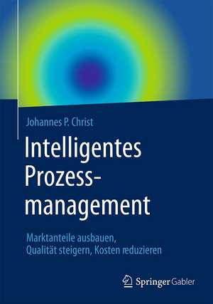 Intelligentes Prozessmanagement: Marktanteile ausbauen, Qualität steigern, Kosten reduzieren de Johannes P. Christ