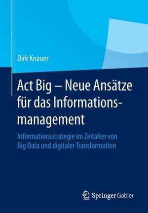 Act Big - Neue Ansätze für das Informationsmanagement: Informationsstrategie im Zeitalter von Big Data und digitaler Transformation de Dirk Knauer