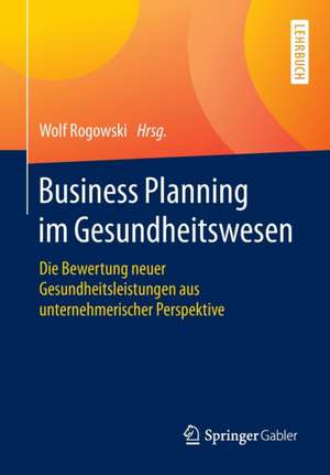 Business Planning im Gesundheitswesen: Die Bewertung neuer Gesundheitsleistungen aus unternehmerischer Perspektive de Wolf Rogowski