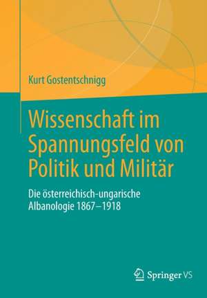 Wissenschaft im Spannungsfeld von Politik und Militär: Die österreichisch-ungarische Albanologie 1867-1918 de Kurt Gostentschnigg