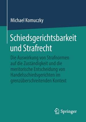 Schiedsgerichtsbarkeit und Strafrecht: Die Auswirkung von Strafnormen auf die Zuständigkeit und die meritorische Entscheidung von Handelsschiedsgerichten im grenzüberschreitenden Kontext de Michael Komuczky