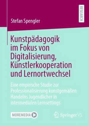 Kunstpädagogik im Fokus von Digitalisierung, Künstlerkooperation und Lernortwechsel: Eine empirische Studie zur Professionalisierung kunstgemäßen Handelns Jugendlicher in intermedialen Lernsettings de Stefan Spengler