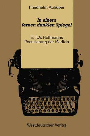 In einem fernen dunklen Spiegel: E. T. A. Hoffmanns Poetisierung der Medizin de Friedhelm Auhuber