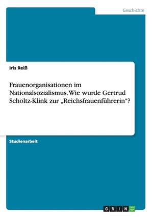 Frauenorganisationen im Nationalsozialismus. Wie wurde Gertrud Scholtz-Klink zur "Reichsfrauenführerin"? de Iris Reiß