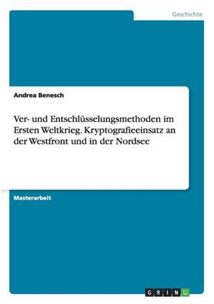 Ver- und Entschlüsselungsmethoden im Ersten Weltkrieg. Kryptografieeinsatz an der Westfront und in der Nordsee de Andrea Benesch