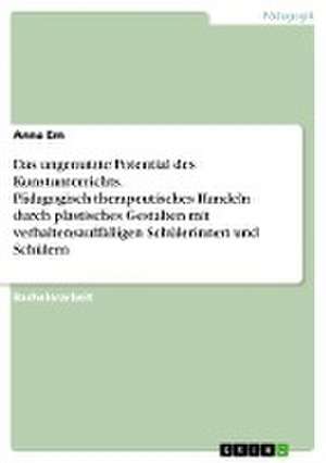 Das ungenutzte Potential des Kunstunterrichts. Pädagogisch-therapeutisches Handeln durch plastisches Gestalten mit verhaltensauffälligen Schülerinnen und Schülern de Anna Em