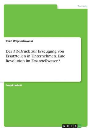 Der 3D-Druck zur Erzeugung von Ersatzteilen in Unternehmen. Eine Revolution im Ersatzteilwesen? de Sven Wojciechowski