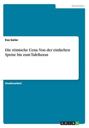 Die römische Cena. Von der einfachen Speise bis zum Tafelluxus de Eva Sailer