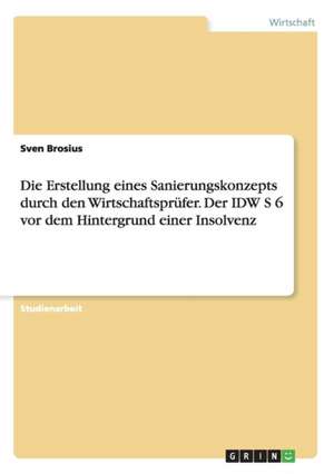 Die Erstellung eines Sanierungskonzepts durch den Wirtschaftsprüfer. Der IDW S 6 vor dem Hintergrund einer Insolvenz de Sven Brosius