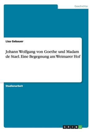 Johann Wolfgang von Goethe und Madam de Stael. Eine Begegnung am Weimarer Hof de Lisa Gebauer