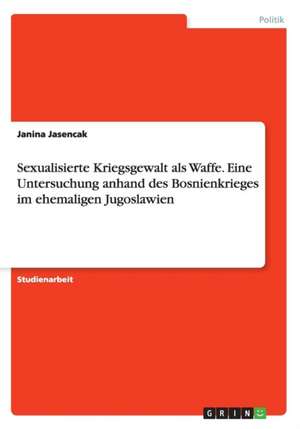 Sexualisierte Kriegsgewalt als Waffe. Eine Untersuchung anhand des Bosnienkrieges im ehemaligen Jugoslawien de Janina Jasencak