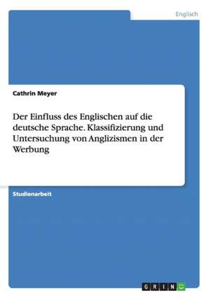 Der Einfluss des Englischen auf die deutsche Sprache. Klassifizierung und Untersuchung von Anglizismen in der Werbung de Cathrin Meyer