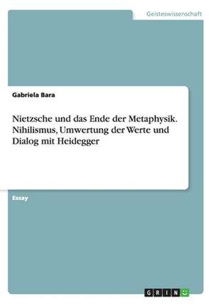 Nietzsche und das Ende der Metaphysik. Nihilismus, Umwertung der Werte und Dialog mit Heidegger de Gabriela Bara