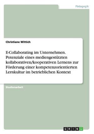 E-Collaborating im Unternehmen. Potenziale eines mediengestützten kollaborativen/kooperativen Lernens zur Förderung einer kompetenzorientierten Lernkultur im betrieblichen Kontext de Christiane Wittich