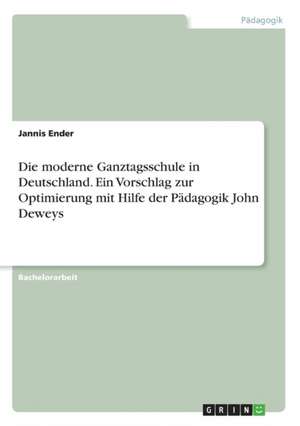 Die moderne Ganztagsschule in Deutschland. Ein Vorschlag zur Optimierung mit Hilfe der Pädagogik John Deweys de Jannis Ender