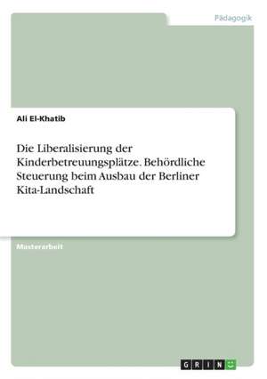 Die Liberalisierung der Kinderbetreuungsplätze. Behördliche Steuerung beim Ausbau der Berliner Kita-Landschaft de Ali El-Khatib